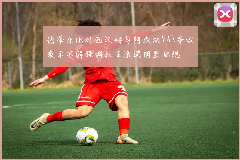 德泽尔比对西汉姆与阿森纳VAR争议表示不解强调拉亚遭遇明显犯规