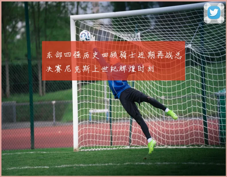 东部四强历史回顾骑士近期再战总决赛尼克斯上世纪辉煌时刻