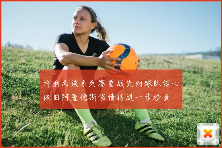 许利民谈系列赛首战失利球队信心依旧阿隆德斯伤情待进一步检查