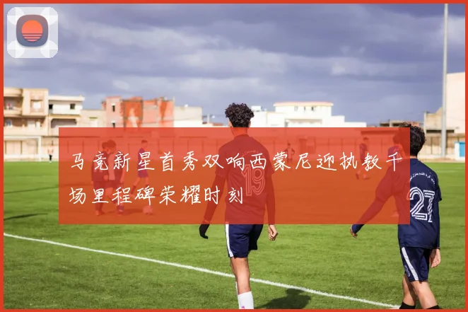 马竞新星首秀双响西蒙尼迎执教千场里程碑荣耀时刻