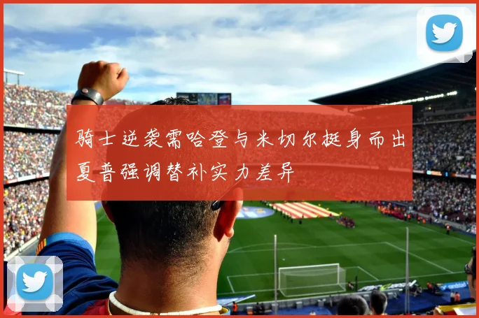 骑士逆袭需哈登与米切尔挺身而出夏普强调替补实力差异