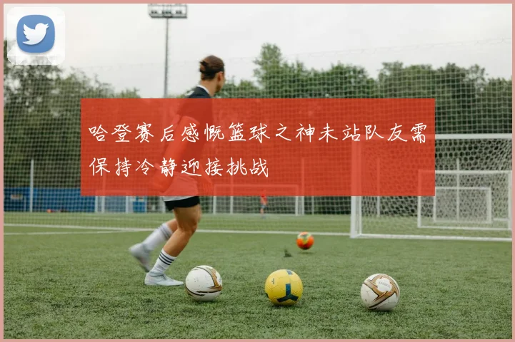 哈登赛后感慨篮球之神未站队友需保持冷静迎接挑战