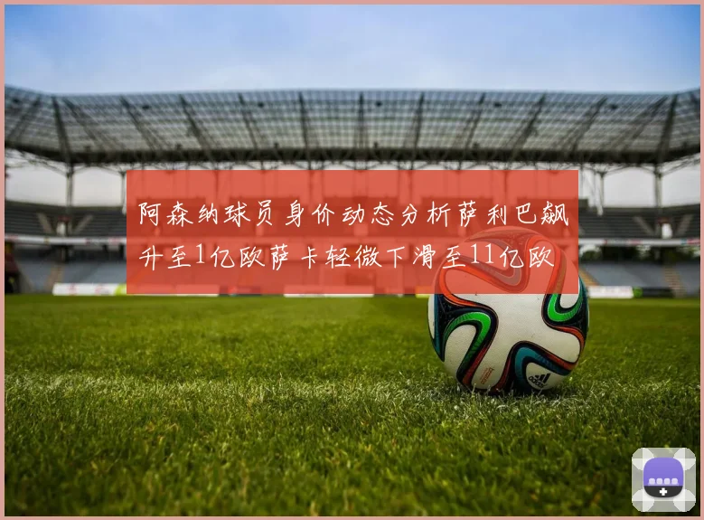 阿森纳球员身价动态分析萨利巴飙升至1亿欧萨卡轻微下滑至11亿欧