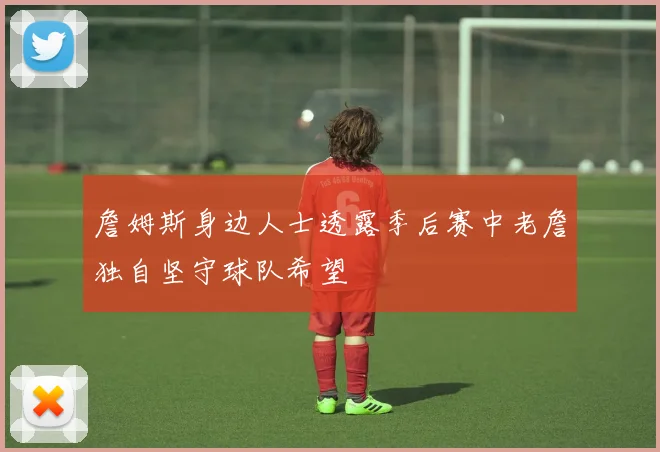 詹姆斯身边人士透露季后赛中老詹独自坚守球队希望
