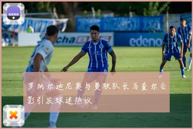 罗纳尔迪尼奥与曼联队长马奎尔合影引发球迷热议