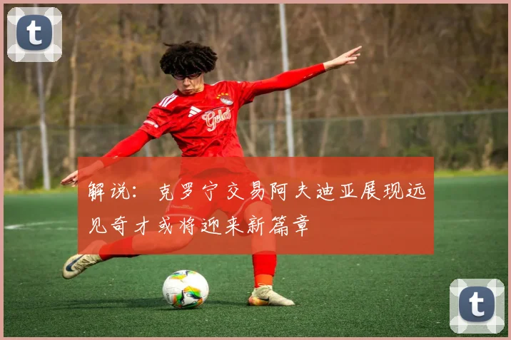 解说：克罗宁交易阿夫迪亚展现远见奇才或将迎来新篇章