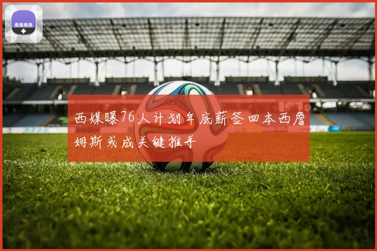 西媒曝76人计划年底薪签回本西詹姆斯或成关键推手