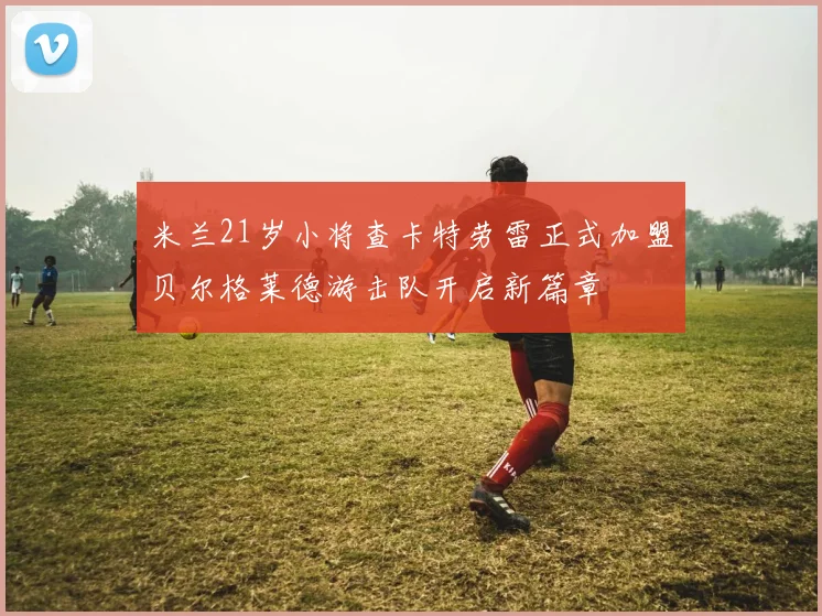 米兰21岁小将查卡特劳雷正式加盟贝尔格莱德游击队开启新篇章